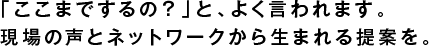 「ここまでするの？」と、よく言われます。
現場の声とネットワークから生まれる提案を。
