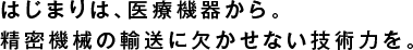 はじまりは、医療機器から。
精密機械の輸送に欠かせない技術力を。
