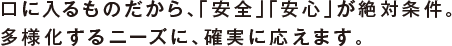 口に入るものだから、「安全」「安心」が絶対条件。
多様化するニーズに、確実に応えます。
