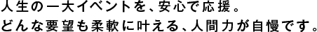 人生の一大イベントを、安心で応援。
どんな要望も柔軟に叶える、人間力が自慢です。
