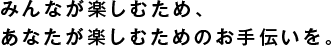 みんなが楽しむため、
あなたが楽しむためのお手伝いを。
