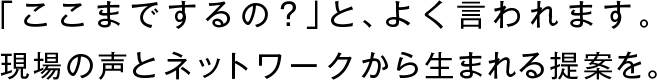 「ここまでするの？」と、よく言われます。
現場の声とネットワークから生まれる提案を。
