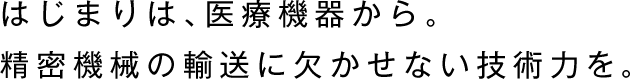 はじまりは、医療機器から。
精密機械の輸送に欠かせない技術力を。
