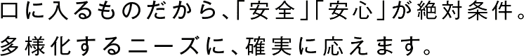 口に入るものだから、「安全」が絶対条件。
多様化するニーズに、確実に応えます。