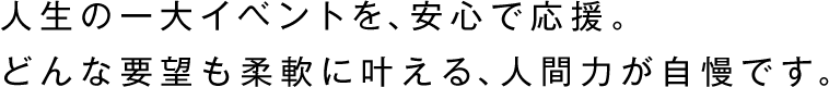 人生の一大イベントを、安心で応援。
どんな要望も柔軟に叶える、人間力が自慢です。
