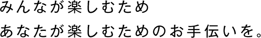 みんなが楽しむため、
あなたが楽しむためのお手伝いを。
